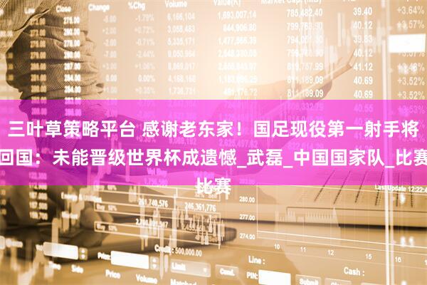 三叶草策略平台 感谢老东家！国足现役第一射手将回国：未能晋级世界杯成遗憾_武磊_中国国家队_比赛