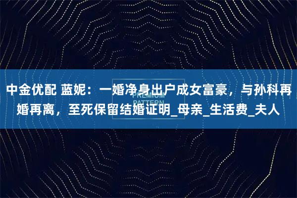 中金优配 蓝妮：一婚净身出户成女富豪，与孙科再婚再离，至死保留结婚证明_母亲_生活费_夫人