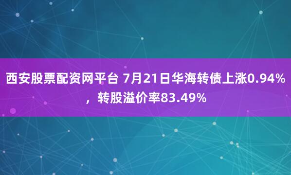 西安股票配资网平台 7月21日华海转债上涨0.94%，转股溢价率83.49%