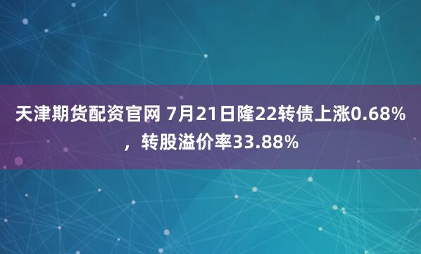 天津期货配资官网 7月21日隆22转债上涨0.68%，转股溢价率33.88%