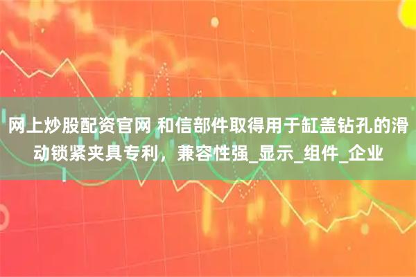 网上炒股配资官网 和信部件取得用于缸盖钻孔的滑动锁紧夹具专利，兼容性强_显示_组件_企业