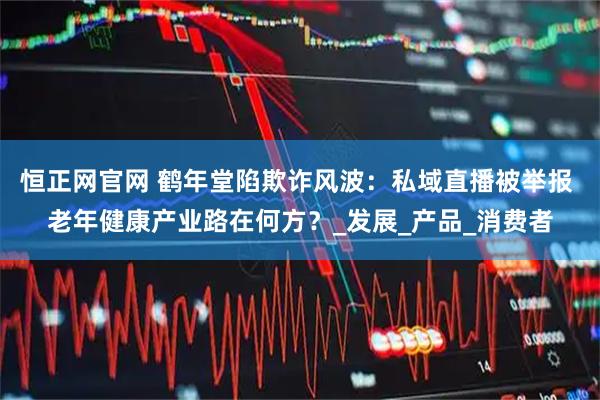 恒正网官网 鹤年堂陷欺诈风波：私域直播被举报 老年健康产业路在何方？_发展_产品_消费者