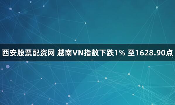 西安股票配资网 越南VN指数下跌1% 至1628.90点