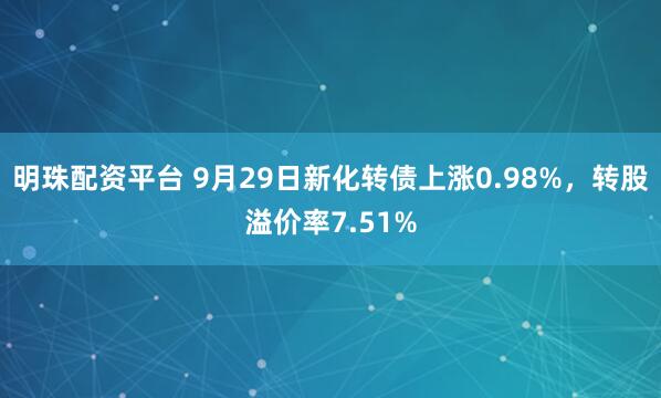 明珠配资平台 9月29日新化转债上涨0.98%，转股溢价率7.51%