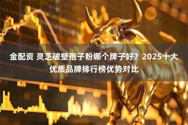 金配资 灵芝破壁孢子粉哪个牌子好？2025十大优质品牌排行榜优势对比