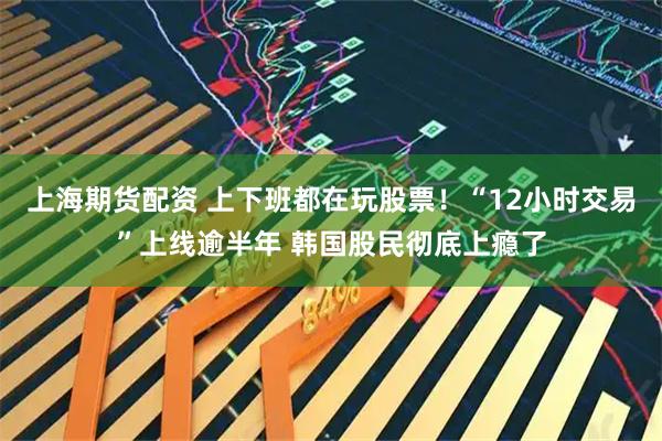 上海期货配资 上下班都在玩股票！“12小时交易”上线逾半年 韩国股民彻底上瘾了