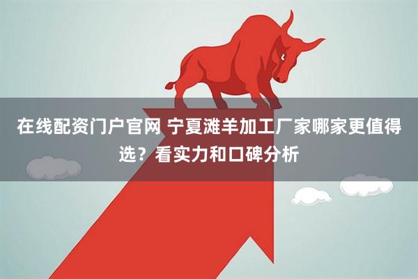 在线配资门户官网 宁夏滩羊加工厂家哪家更值得选？看实力和口碑分析