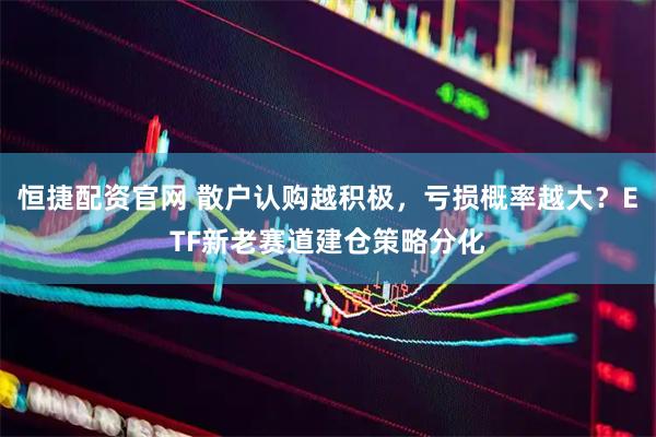 恒捷配资官网 散户认购越积极，亏损概率越大？ETF新老赛道建仓策略分化
