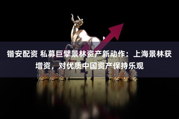 锴安配资 私募巨擘景林资产新动作：上海景林获增资，对优质中国资产保持乐观