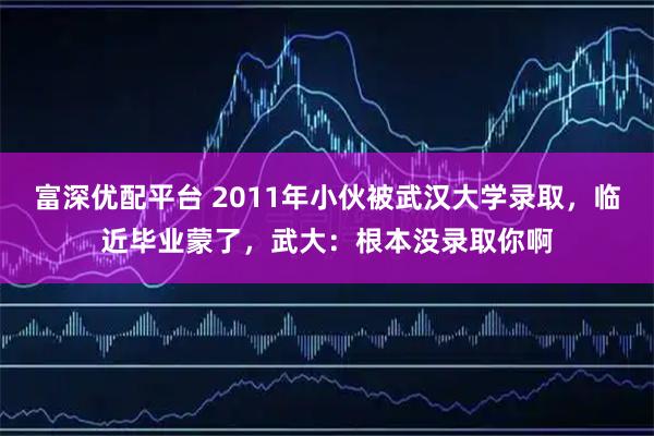 富深优配平台 2011年小伙被武汉大学录取，临近毕业蒙了，武大：根本没录取你啊