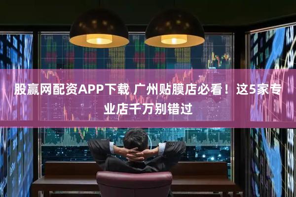 股赢网配资APP下载 广州贴膜店必看！这5家专业店千万别错过