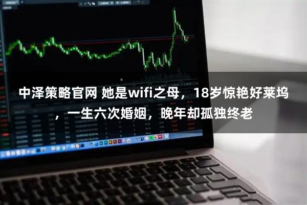 中泽策略官网 她是wifi之母，18岁惊艳好莱坞，一生六次婚姻，晚年却孤独终老
