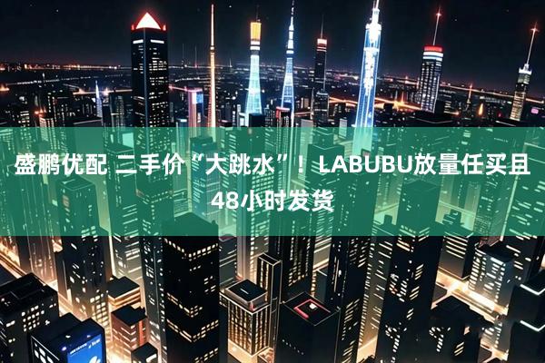 盛鹏优配 二手价“大跳水”！LABUBU放量任买且48小时发货