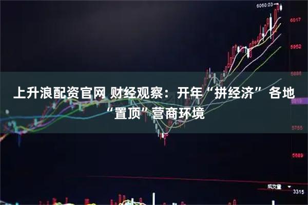 上升浪配资官网 财经观察：开年“拼经济” 各地“置顶”营商环境