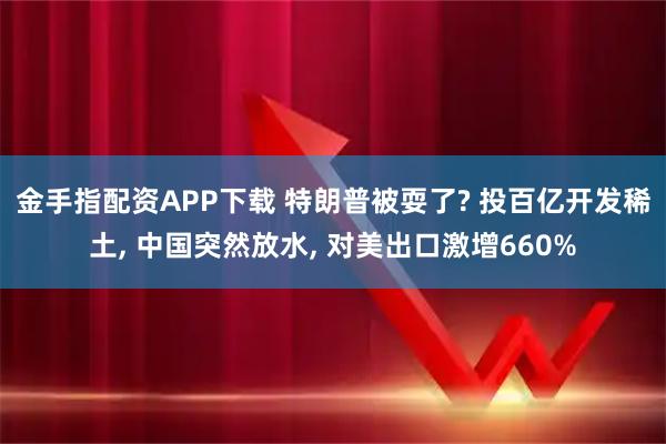 金手指配资APP下载 特朗普被耍了? 投百亿开发稀土, 中国突然放水, 对美出口激增660%