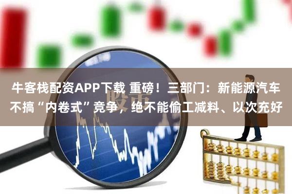 牛客栈配资APP下载 重磅！三部门：新能源汽车不搞“内卷式”竞争，绝不能偷工减料、以次充好