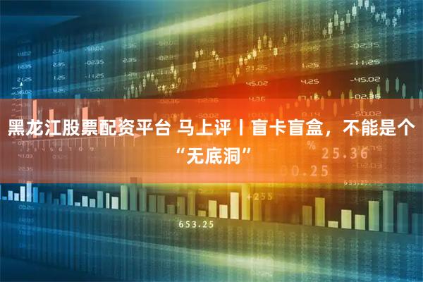 黑龙江股票配资平台 马上评丨盲卡盲盒，不能是个“无底洞”