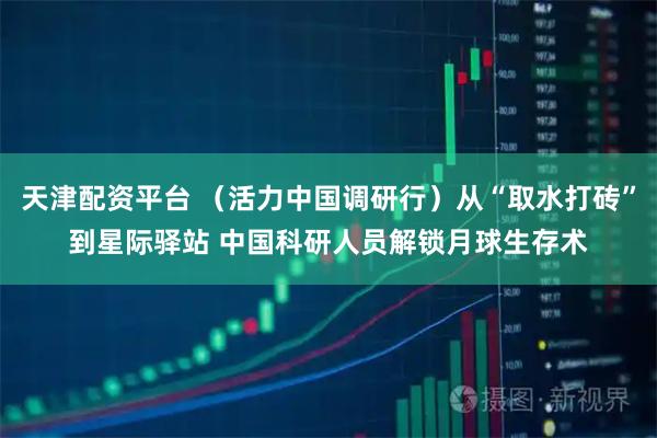 天津配资平台 （活力中国调研行）从“取水打砖”到星际驿站 中国科研人员解锁月球生存术