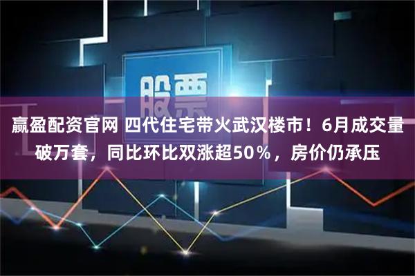 赢盈配资官网 四代住宅带火武汉楼市！6月成交量破万套，同比环比双涨超50％，房价仍承压