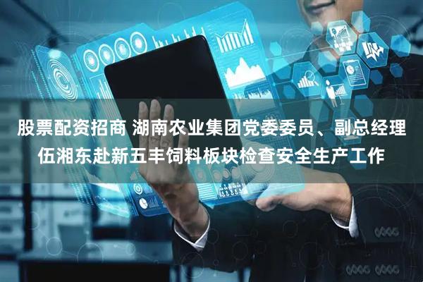 股票配资招商 湖南农业集团党委委员、副总经理伍湘东赴新五丰饲料板块检查安全生产工作