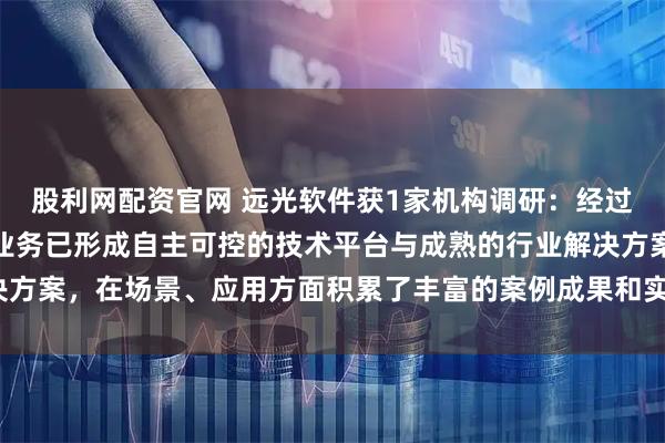 股利网配资官网 远光软件获1家机构调研：经过多年发展，公司区块链业务已形成自主可控的技术平台与成熟的行业解决方案，在场景、应用方面积累了丰富的案例成果和实践经验（附调研问答）