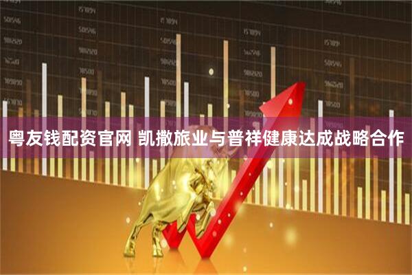 粤友钱配资官网 凯撒旅业与普祥健康达成战略合作