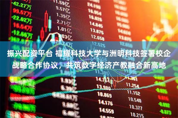 振兴配资平台 福耀科技大学与洲明科技签署校企战略合作协议，共筑数字经济产教融合新高地