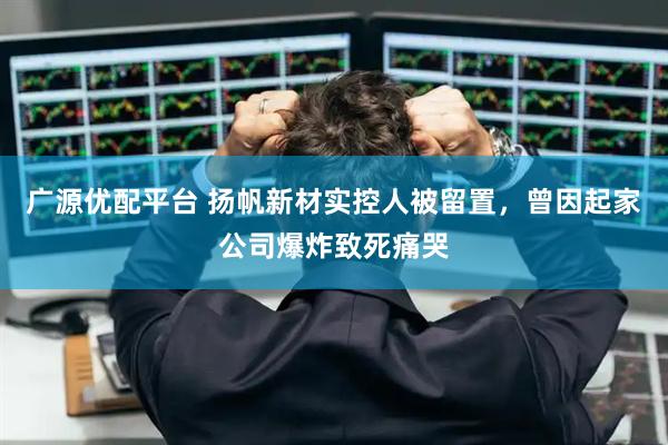 广源优配平台 扬帆新材实控人被留置，曾因起家公司爆炸致死痛哭