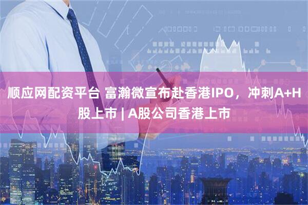 顺应网配资平台 富瀚微宣布赴香港IPO，冲刺A+H股上市 | A股公司香港上市